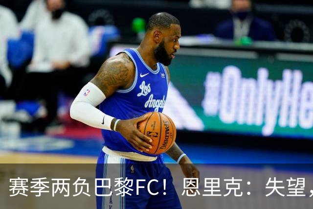赛季两负巴黎FC！恩里克：失望，欧冠决赛还有十几天状态却这么差